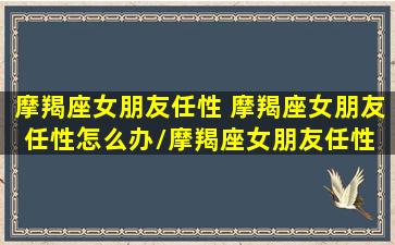 摩羯座女朋友任性 摩羯座女朋友任性怎么办/摩羯座女朋友任性 摩羯座女朋友任性怎么办-我的网站